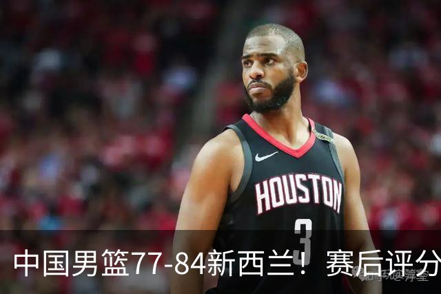 中国男篮77-84新西兰！赛后评分：4人满分 3人优秀 1人7中0严重拉胯